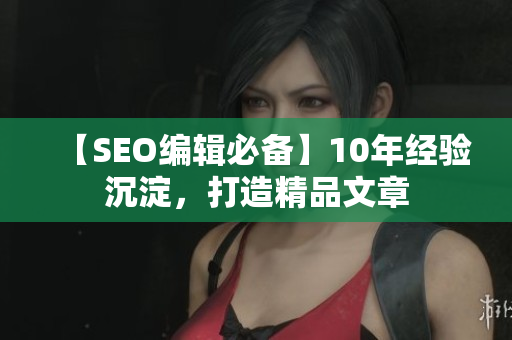 【SEO编辑必备】10年经验沉淀，打造精品文章