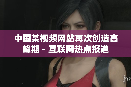 中国某视频网站再次创造高峰期 - 互联网热点报道