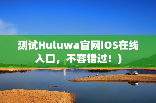 测试Huluwa官网iOS在线入口，不容错过！)