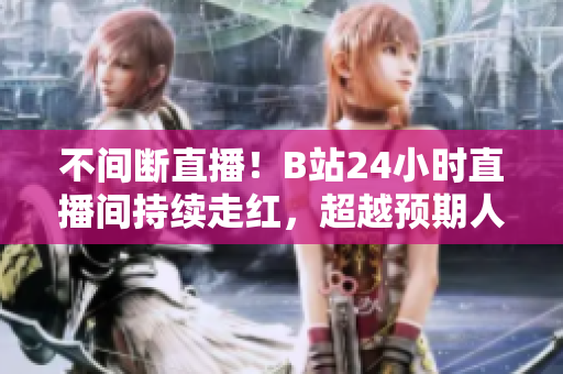 不间断直播！B站24小时直播间持续走红，超越预期人气！