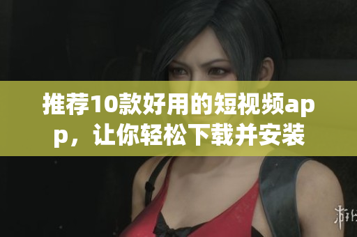 推荐10款好用的短视频app，让你轻松下载并安装