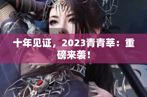 十年见证，2023青青莘：重磅来袭！