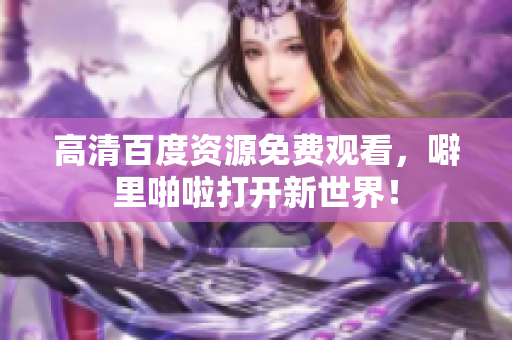 高清百度资源免费观看，噼里啪啦打开新世界！