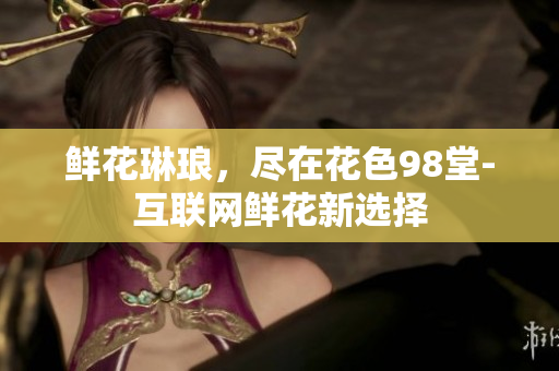 鲜花琳琅，尽在花色98堂-互联网鲜花新选择