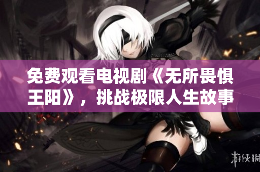 免费观看电视剧《无所畏惧王阳》，挑战极限人生故事感人至深