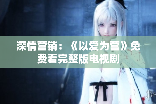 深情营销：《以爱为营》免费看完整版电视剧