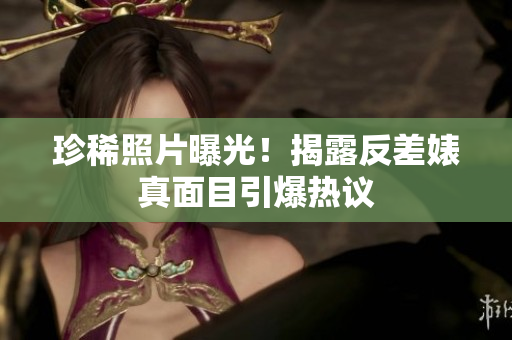 珍稀照片曝光！揭露反差婊真面目引爆热议
