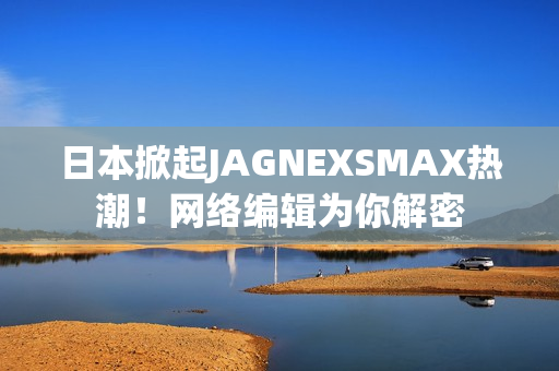 日本掀起JAGNEXSMAX热潮！网络编辑为你解密