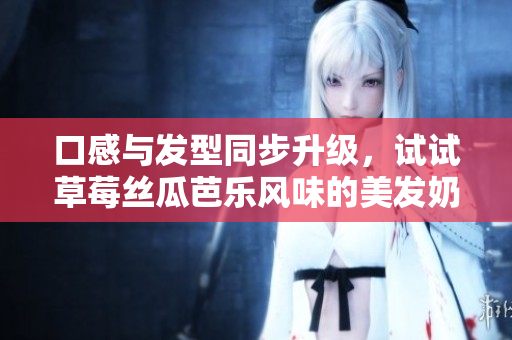 口感与发型同步升级，试试草莓丝瓜芭乐风味的美发奶茶