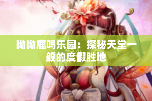 呦呦鹿鸣乐园：探秘天堂一般的度假胜地