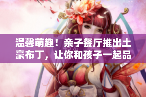 温馨萌趣！亲子餐厅推出土豪布丁，让你和孩子一起品味奢华美味