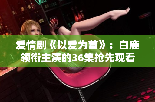 爱情剧《以爱为营》：白鹿领衔主演的36集抢先观看