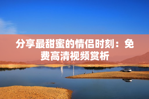 分享最甜蜜的情侣时刻：免费高清视频赏析
