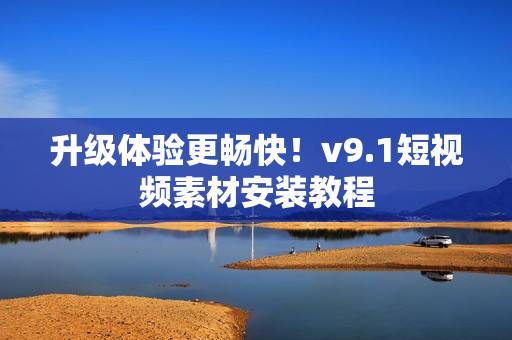 升级体验更畅快！v9.1短视频素材安装教程
