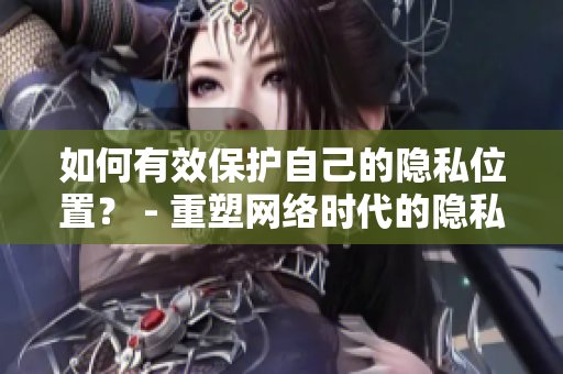 如何有效保护自己的隐私位置？ - 重塑网络时代的隐私安全策略