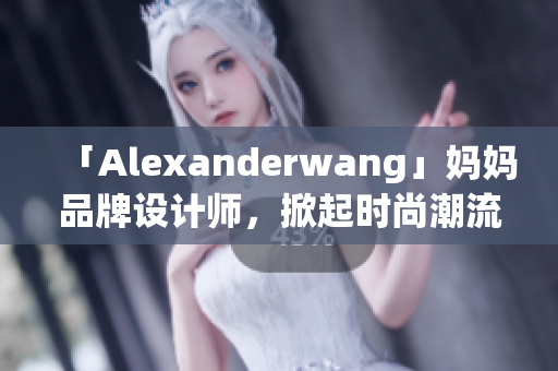 「Alexanderwang」妈妈品牌设计师，掀起时尚潮流