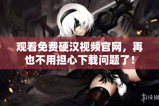 观看免费硬汉视频官网，再也不用担心下载问题了！