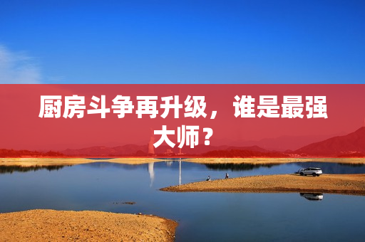 厨房斗争再升级，谁是最强大师？