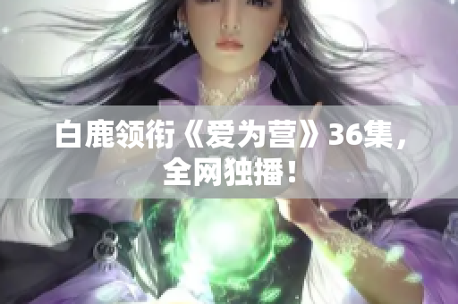白鹿领衔《爱为营》36集，全网独播！