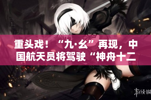 重头戏！“九·幺”再现，中国航天员将驾驶“神舟十二”飞天