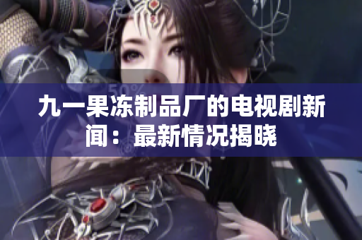 九一果冻制品厂的电视剧新闻：最新情况揭晓