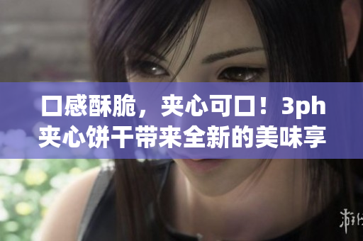 口感酥脆，夹心可口！3ph夹心饼干带来全新的美味享受！