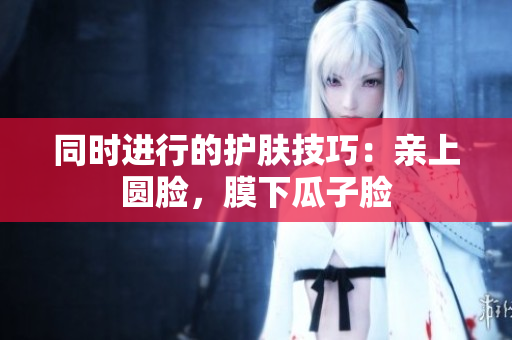 同时进行的护肤技巧：亲上圆脸，膜下瓜子脸