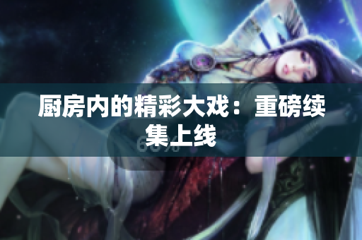 厨房内的精彩大戏：重磅续集上线