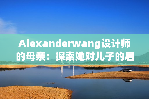 Alexanderwang设计师的母亲：探索她对儿子的启发和影响