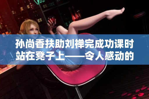 孙尚香扶助刘禅完成功课时站在凳子上——令人感动的一幕。