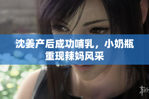 沈姜产后成功哺乳，小奶瓶重现辣妈风采
