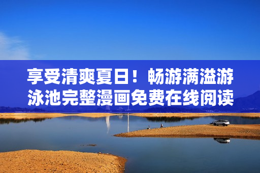 享受清爽夏日！畅游满溢游泳池完整漫画免费在线阅读！