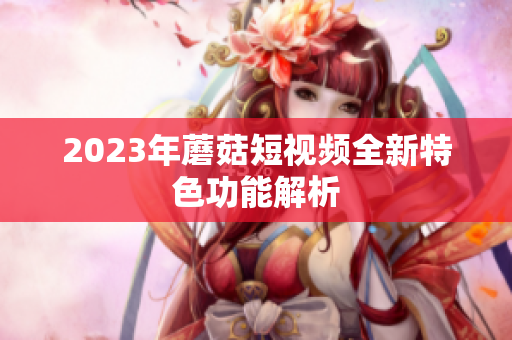 2023年蘑菇短视频全新特色功能解析