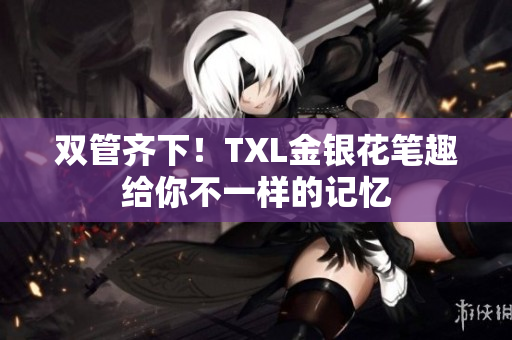 双管齐下！TXL金银花笔趣给你不一样的记忆