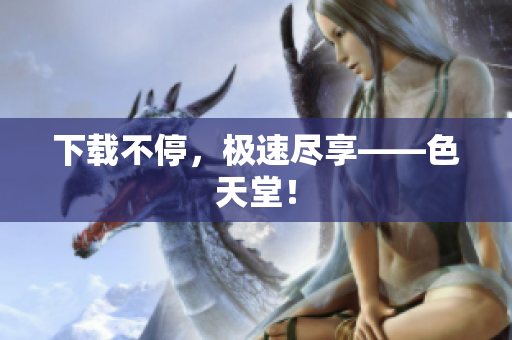 下载不停，极速尽享——色天堂！
