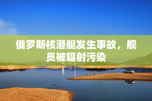 俄罗斯核潜艇发生事故，舰员被辐射污染