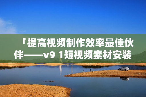 「提高视频制作效率最佳伙伴——v9 1短视频素材安装步骤解析」