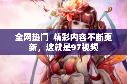 全网热门  精彩内容不断更新，这就是97视频