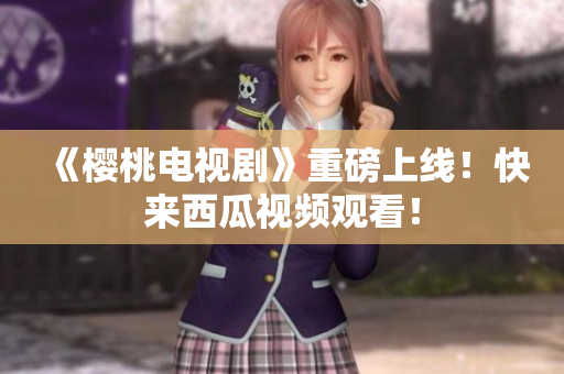 《樱桃电视剧》重磅上线！快来西瓜视频观看！