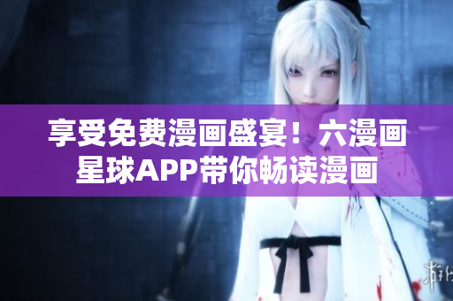 享受免费漫画盛宴！六漫画星球APP带你畅读漫画