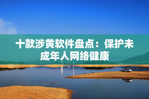 十款涉黄软件盘点：保护未成年人网络健康