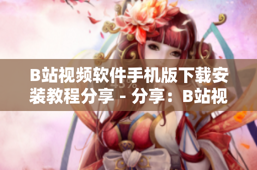 B站视频软件手机版下载安装教程分享 - 分享：B站视频手机版下载和安装教程
