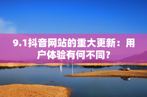 9.1抖音网站的重大更新：用户体验有何不同？