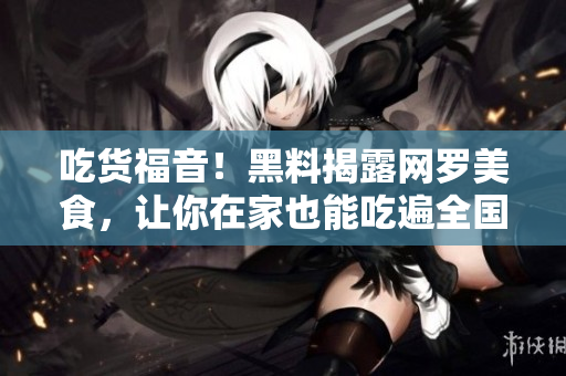 吃货福音！黑料揭露网罗美食，让你在家也能吃遍全国！