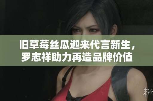 旧草莓丝瓜迎来代言新生，罗志祥助力再造品牌价值