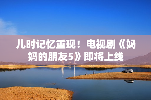 儿时记忆重现！电视剧《妈妈的朋友5》即将上线