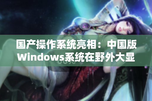国产操作系统亮相：中国版Windows系统在野外大显身手