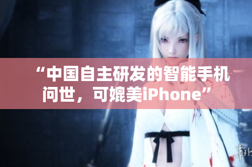 “中国自主研发的智能手机问世，可媲美iPhone”
