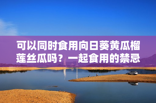 可以同时食用向日葵黄瓜榴莲丝瓜吗？一起食用的禁忌要知道