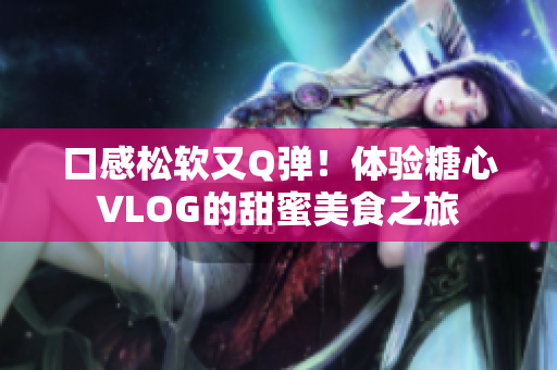 口感松软又Q弹！体验糖心VLOG的甜蜜美食之旅